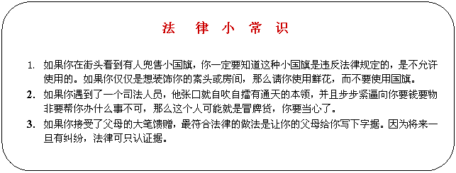 圆角矩形: 法 律 小 常 识 1. 如果你在街头看到有人兜售小国旗,你一定要知道这种小国旗是违反法律规定的,是不允许使用的。如果你仅仅是想装饰你的案头或房间,那么请你使用鲜花,而不要使用国旗。 2. 如果你遇到了一个司法人员,他张口就自吹自擂有通天的本领,并且步步紧逼向你要钱要物非要帮你办什么事不可,那么这个人可能就是冒牌货,你要当心了。 3. 如果你接受了父母的大笔馈赠,最符合法律的做法是让你的父母给你写下字据。因为将来一旦有纠纷,法律可只认证据。