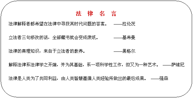 圆角矩形: 法 律 名 言 法律解释者都希望在法律中寻获其时代问题的答案。 ——拉伦茨 立法者三句修改的话,全部藏书就会变成废纸。 ——基希曼 法律的真理知识,来自于立法者的教养。 ——黑格尔 解释法律系法律学之开端,并为其基础,系一项科学性工作,但又为一种艺术。 ——萨维尼 法律是人类为了共同利益,由人类智慧遵循人类经验所做出的最后成果。 ——强森